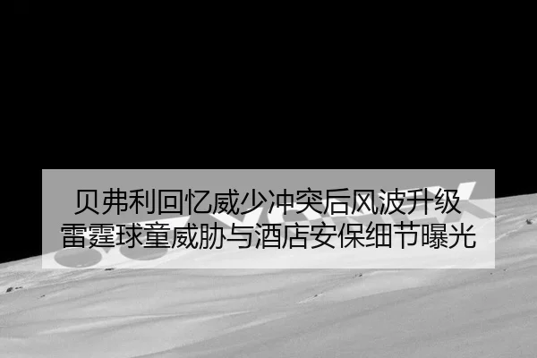 贝弗利回忆威少冲突后风波升级 雷霆球童威胁与酒店安保细节曝光
